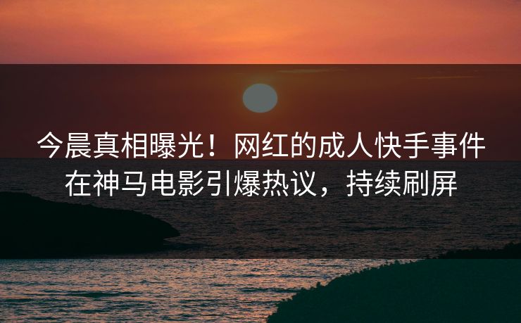 今晨真相曝光！网红的成人快手事件在神马电影引爆热议，持续刷屏