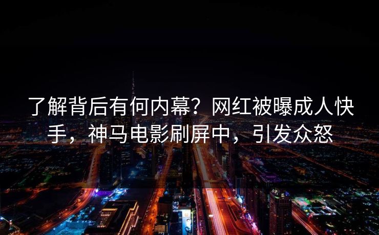 了解背后有何内幕？网红被曝成人快手，神马电影刷屏中，引发众怒