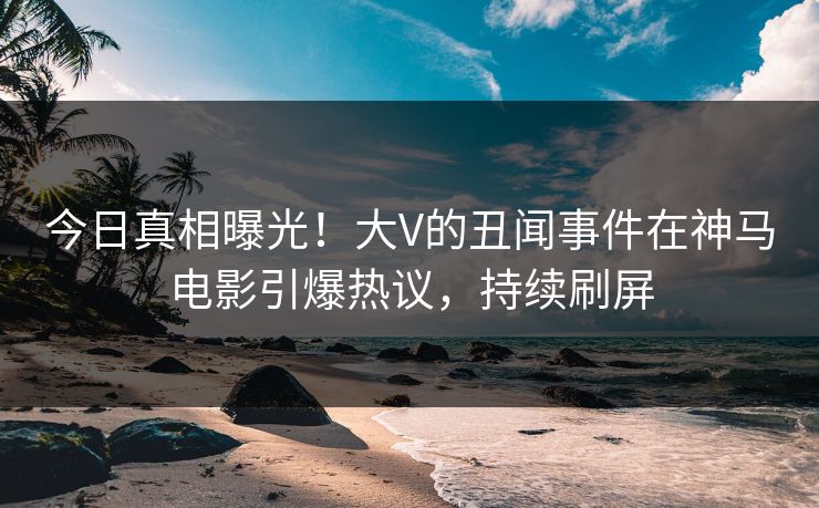今日真相曝光！大V的丑闻事件在神马电影引爆热议，持续刷屏