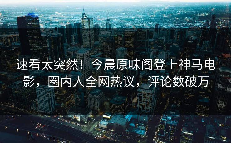 速看太突然！今晨原味阁登上神马电影，圈内人全网热议，评论数破万
