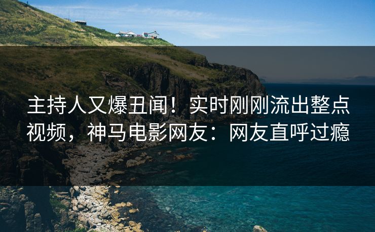 主持人又爆丑闻！实时刚刚流出整点视频，神马电影网友：网友直呼过瘾