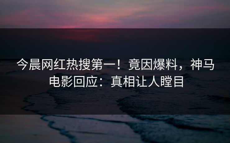 今晨网红热搜第一！竟因爆料，神马电影回应：真相让人瞠目