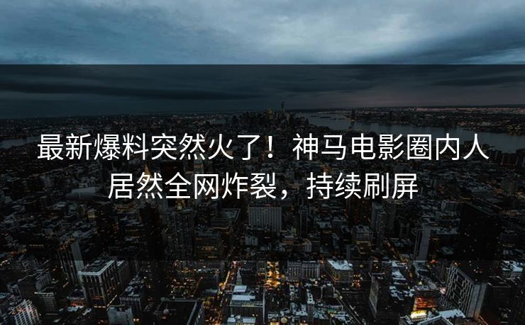 最新爆料突然火了！神马电影圈内人居然全网炸裂，持续刷屏