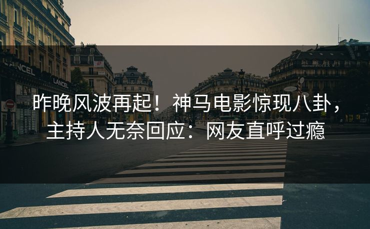 昨晚风波再起！神马电影惊现八卦，主持人无奈回应：网友直呼过瘾