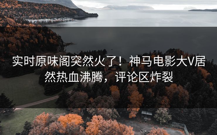 实时原味阁突然火了！神马电影大V居然热血沸腾，评论区炸裂
