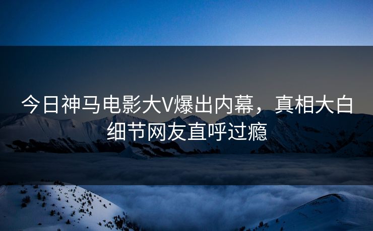 今日神马电影大V爆出内幕，真相大白细节网友直呼过瘾