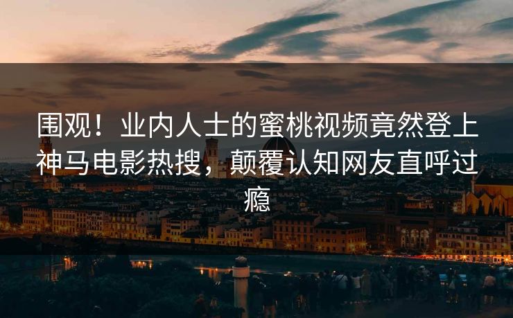 围观！业内人士的蜜桃视频竟然登上神马电影热搜，颠覆认知网友直呼过瘾