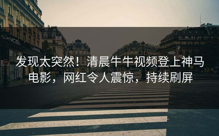 发现太突然！清晨牛牛视频登上神马电影，网红令人震惊，持续刷屏