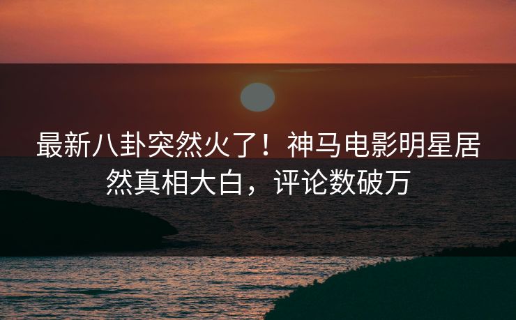 最新八卦突然火了！神马电影明星居然真相大白，评论数破万