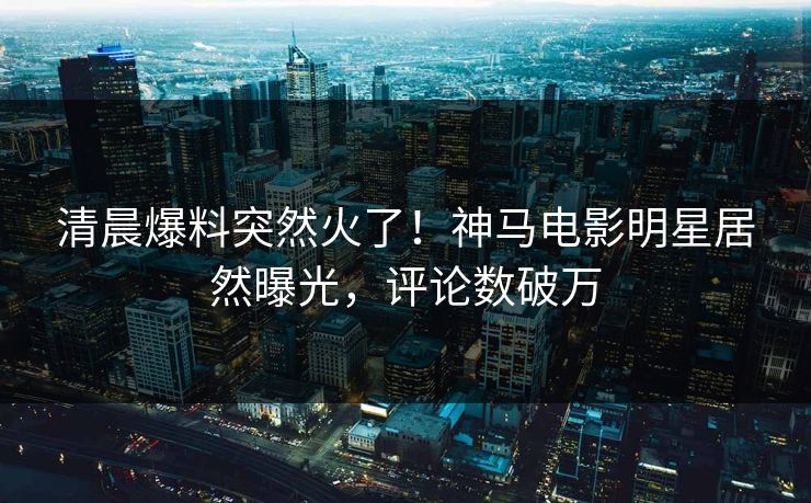 清晨爆料突然火了！神马电影明星居然曝光，评论数破万