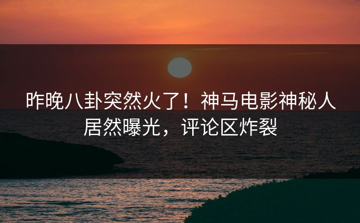 昨晚八卦突然火了！神马电影神秘人居然曝光，评论区炸裂