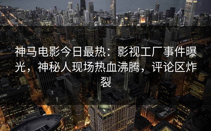 神马电影今日最热：影视工厂事件曝光，神秘人现场热血沸腾，评论区炸裂