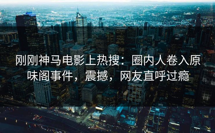 刚刚神马电影上热搜：圈内人卷入原味阁事件，震撼，网友直呼过瘾