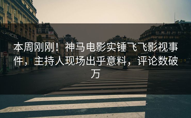 本周刚刚！神马电影实锤飞飞影视事件，主持人现场出乎意料，评论数破万