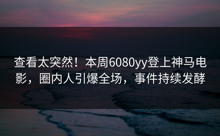 查看太突然！本周6080yy登上神马电影，圈内人引爆全场，事件持续发酵