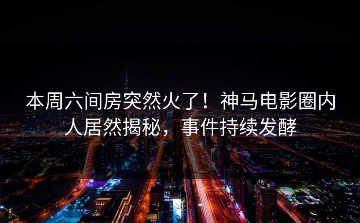 本周六间房突然火了！神马电影圈内人居然揭秘，事件持续发酵