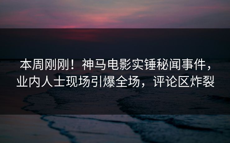本周刚刚！神马电影实锤秘闻事件，业内人士现场引爆全场，评论区炸裂