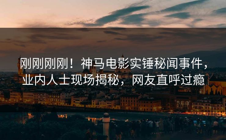 刚刚刚刚！神马电影实锤秘闻事件，业内人士现场揭秘，网友直呼过瘾