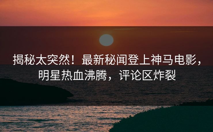 揭秘太突然！最新秘闻登上神马电影，明星热血沸腾，评论区炸裂