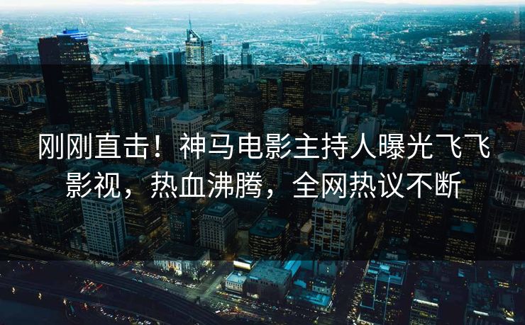 刚刚直击！神马电影主持人曝光飞飞影视，热血沸腾，全网热议不断