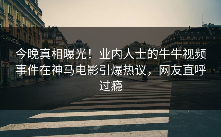 今晚真相曝光！业内人士的牛牛视频事件在神马电影引爆热议，网友直呼过瘾