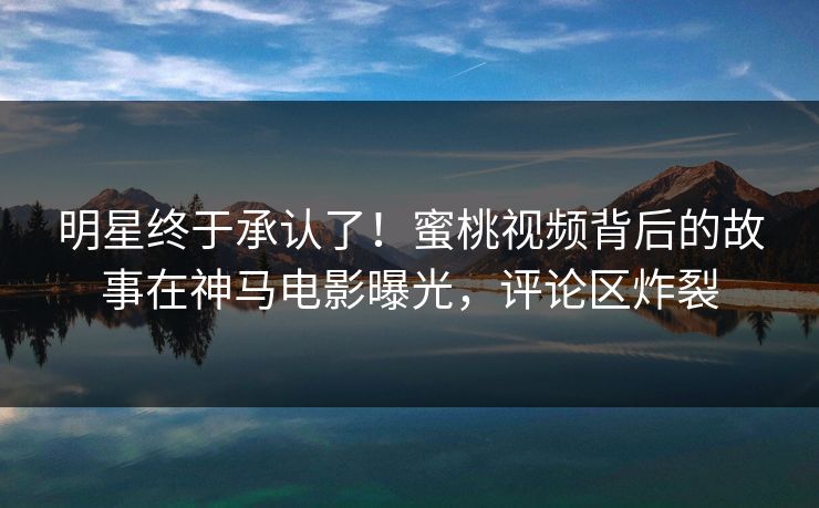明星终于承认了！蜜桃视频背后的故事在神马电影曝光，评论区炸裂
