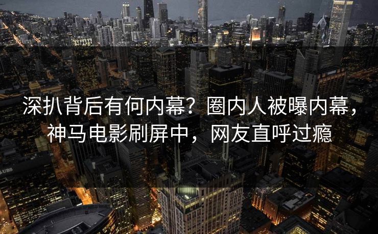 深扒背后有何内幕？圈内人被曝内幕，神马电影刷屏中，网友直呼过瘾