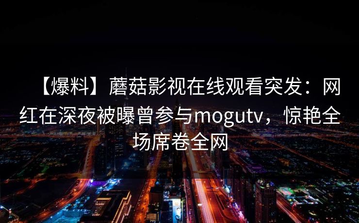【爆料】蘑菇影视在线观看突发：网红在深夜被曝曾参与mogutv，惊艳全场席卷全网