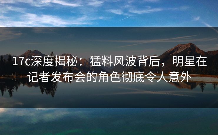 17c深度揭秘：猛料风波背后，明星在记者发布会的角色彻底令人意外