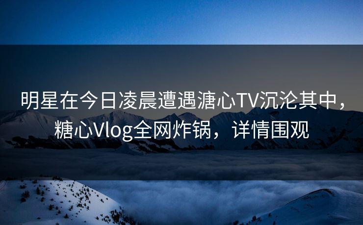 明星在今日凌晨遭遇溏心TV沉沦其中，糖心Vlog全网炸锅，详情围观