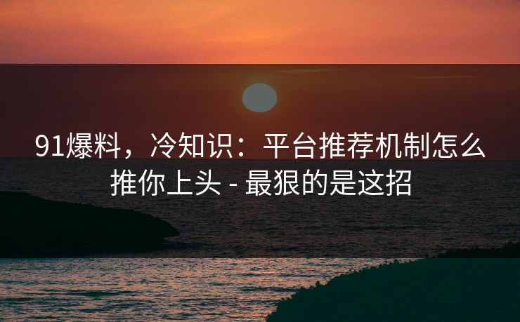 91爆料，冷知识：平台推荐机制怎么推你上头 - 最狠的是这招