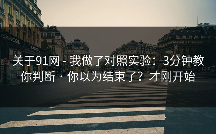 关于91网 - 我做了对照实验：3分钟教你判断 · 你以为结束了？才刚开始