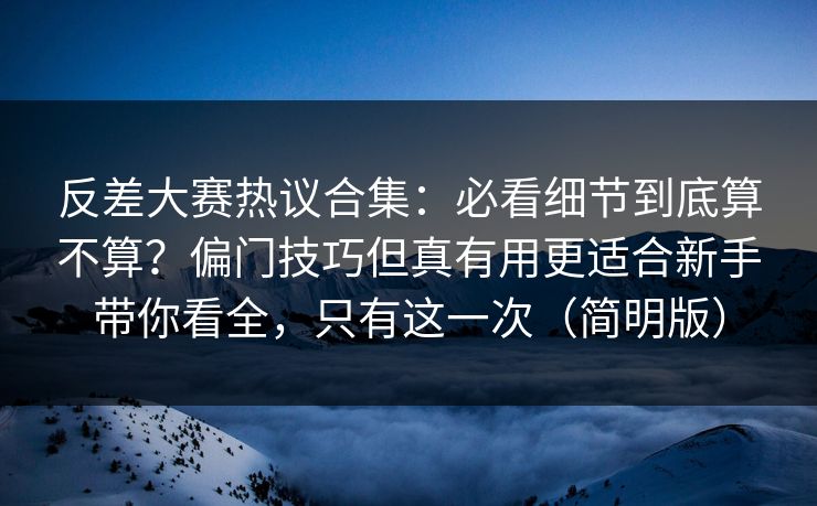 反差大赛热议合集：必看细节到底算不算？偏门技巧但真有用更适合新手带你看全，只有这一次（简明版）