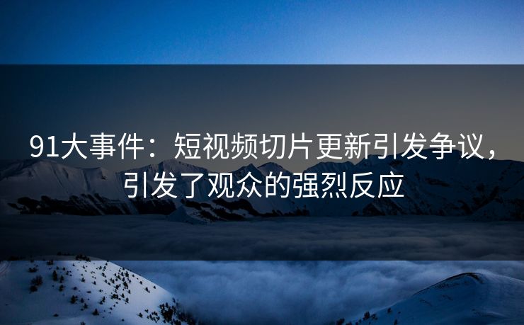 91大事件：短视频切片更新引发争议，引发了观众的强烈反应