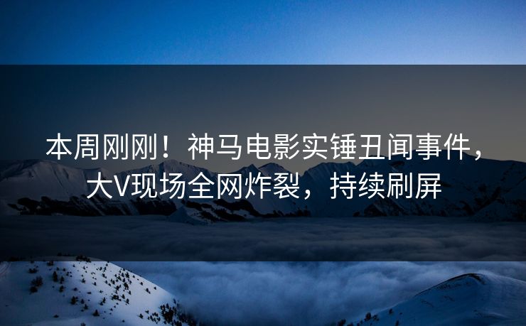 本周刚刚！神马电影实锤丑闻事件，大V现场全网炸裂，持续刷屏