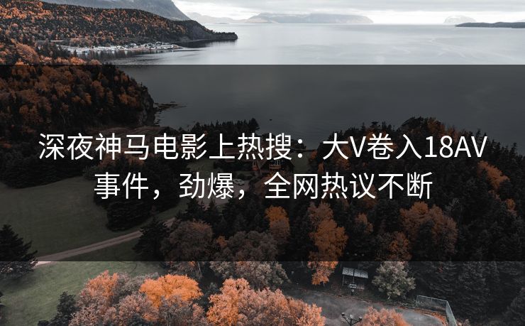 深夜神马电影上热搜：大V卷入18AV事件，劲爆，全网热议不断