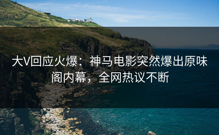 大V回应火爆：神马电影突然爆出原味阁内幕，全网热议不断