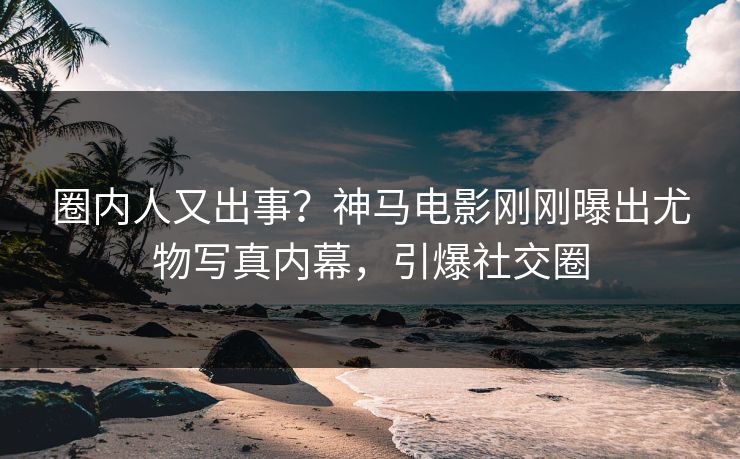 圈内人又出事？神马电影刚刚曝出尤物写真内幕，引爆社交圈