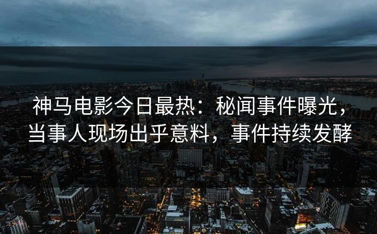神马电影今日最热：秘闻事件曝光，当事人现场出乎意料，事件持续发酵