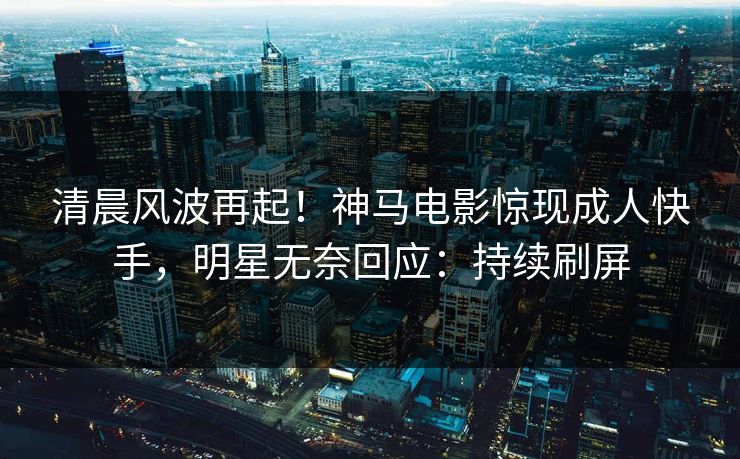 清晨风波再起！神马电影惊现成人快手，明星无奈回应：持续刷屏