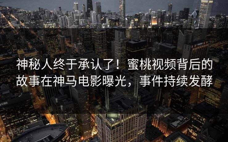 神秘人终于承认了！蜜桃视频背后的故事在神马电影曝光，事件持续发酵