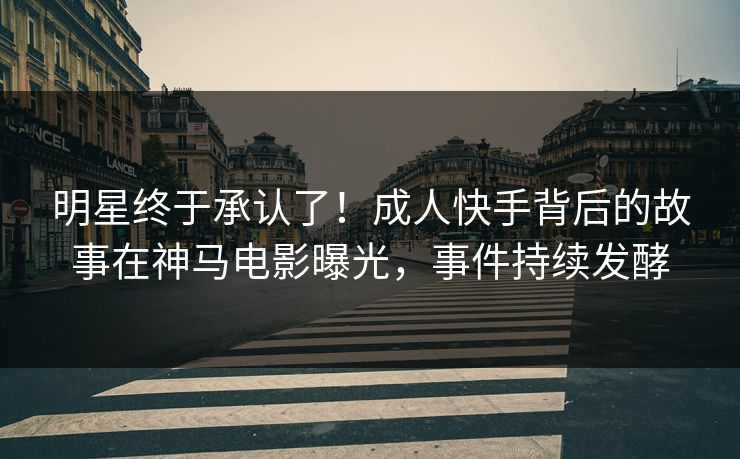 明星终于承认了！成人快手背后的故事在神马电影曝光，事件持续发酵