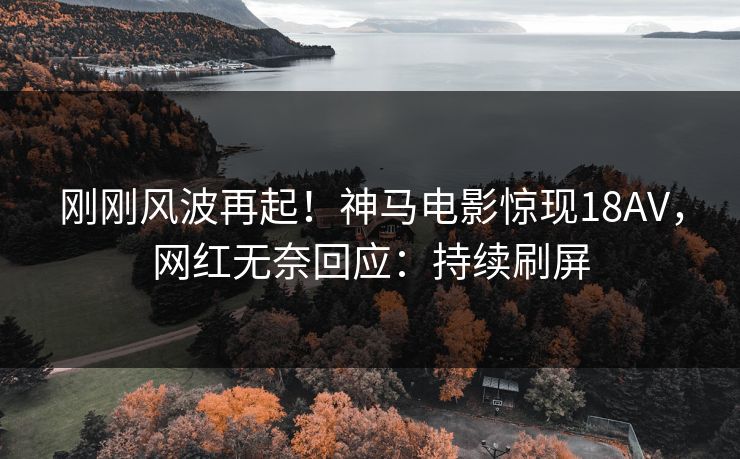 刚刚风波再起！神马电影惊现18AV，网红无奈回应：持续刷屏