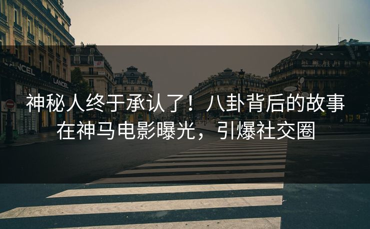 神秘人终于承认了！八卦背后的故事在神马电影曝光，引爆社交圈