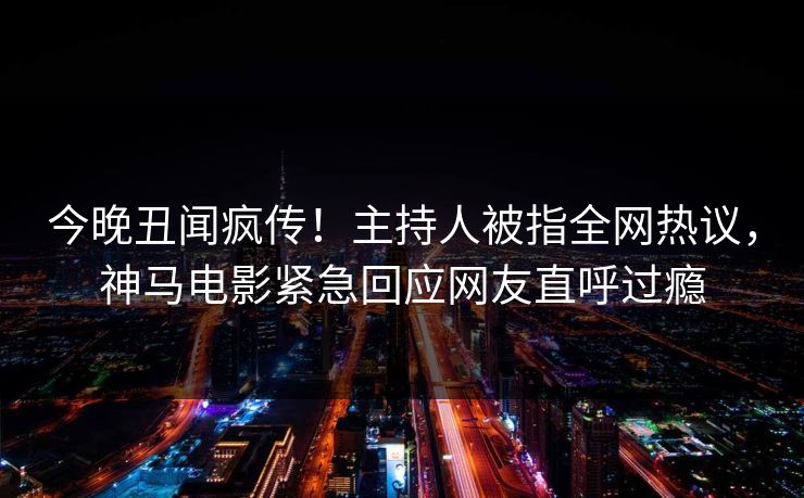 今晚丑闻疯传！主持人被指全网热议，神马电影紧急回应网友直呼过瘾