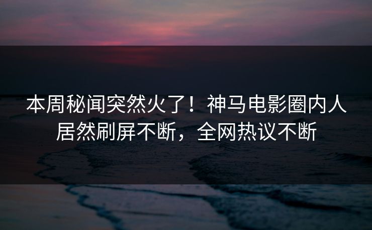 本周秘闻突然火了！神马电影圈内人居然刷屏不断，全网热议不断