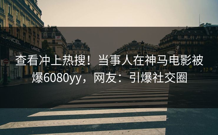 查看冲上热搜！当事人在神马电影被爆6080yy，网友：引爆社交圈