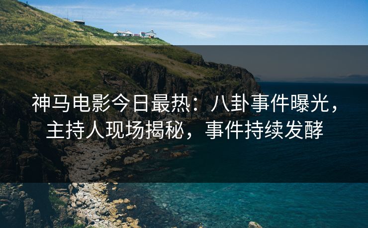 神马电影今日最热：八卦事件曝光，主持人现场揭秘，事件持续发酵