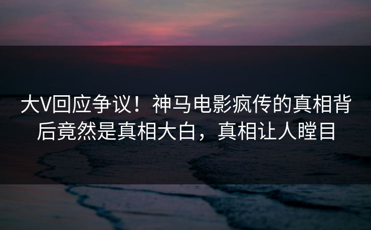 大V回应争议！神马电影疯传的真相背后竟然是真相大白，真相让人瞠目