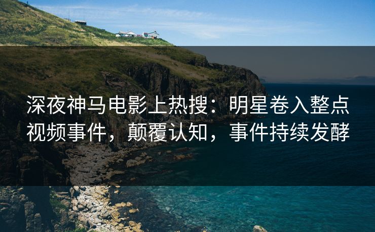 深夜神马电影上热搜：明星卷入整点视频事件，颠覆认知，事件持续发酵